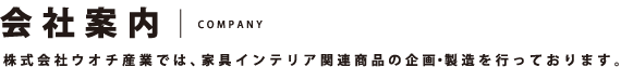 会社案内 COMPANY 株式会社ウオチ産業では、家具インテリア関連商品の企画・製造を行っております。