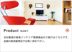 Product 商品紹介 当社製造の家具インテリア関連商品のご紹介はこちらです。全国の家具販売店でお買い求め下さい。