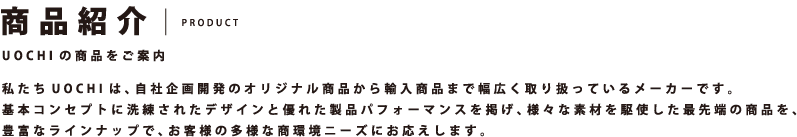 商品紹介 PRODUCT UOCHIの商品をご案内 私たちUOCHIは、自社企画開発のオリジナル商品から輸入商品まで幅広く取り扱っているメーカーです。基本コンセプトに洗練されたデザインと優れた製品パフォーマンスを掲げ、様々な素材を駆使した最先端の商品を、豊富なラインナップで、お客様の多様な商環境ニーズにお応えします。