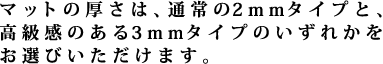 マットの厚さは、通常の2mmタイプと、高級感のある3mmタイプのいずれかをお選びいただけます。